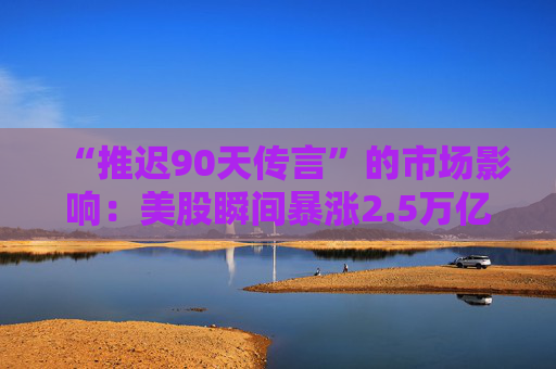 “推迟90天传言”的市场影响：美股瞬间暴涨2.5万亿美元，但只持续了七分钟