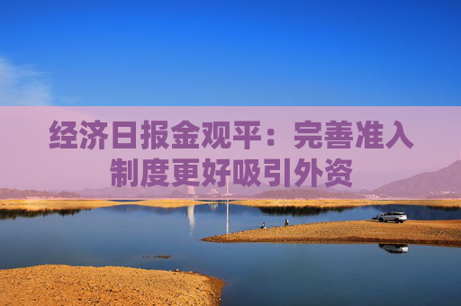 经济日报金观平：完善准入制度更好吸引外资