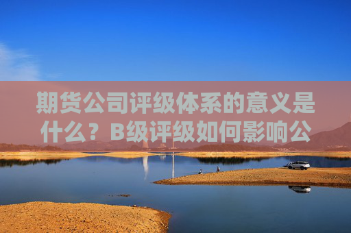 期货公司评级体系的意义是什么？B级评级如何影响公司的市场表现？