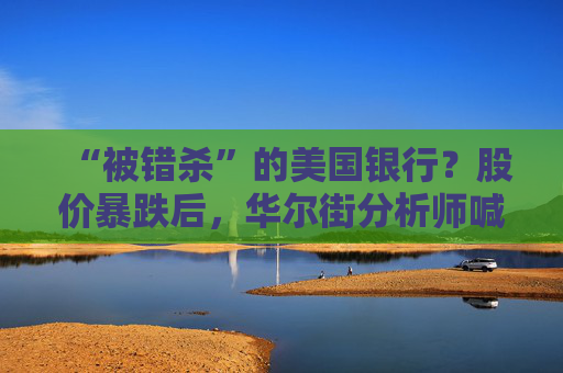 “被错杀”的美国银行？股价暴跌后，华尔街分析师喊你抄底！