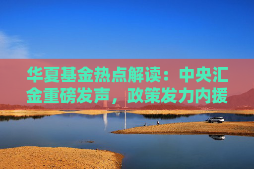 华夏基金热点解读：中央汇金重磅发声，政策发力内援抵达