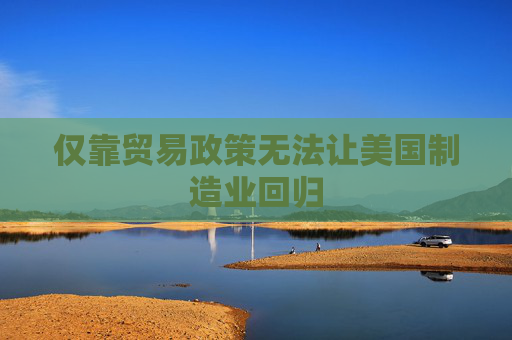仅靠贸易政策无法让美国制造业回归