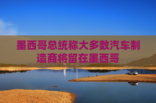 墨西哥总统称大多数汽车制造商将留在墨西哥