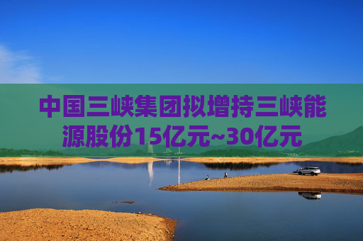 中国三峡集团拟增持三峡能源股份15亿元~30亿元