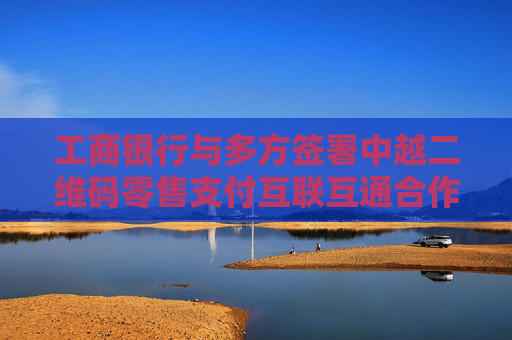 工商银行与多方签署中越二维码零售支付互联互通合作协议
