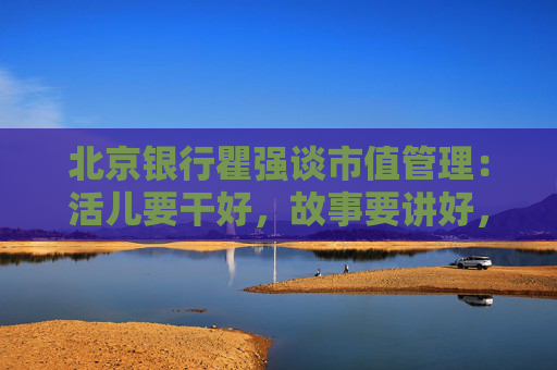 北京银行瞿强谈市值管理：活儿要干好，故事要讲好，最核心的是要给股东回报