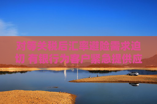 对等关税后汇率避险需求迫切 有银行为客户紧急提供应对方案 企业加速出海或带来新商机