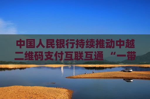 中国人民银行持续推动中越二维码支付互联互通 “一带一路”支付便利化再添新成果