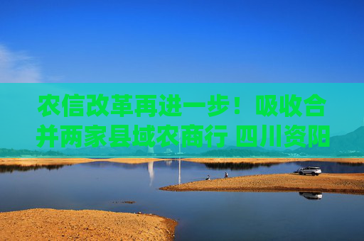 农信改革再进一步！吸收合并两家县域农商行 四川资阳农商银行组建市级统一法人银行