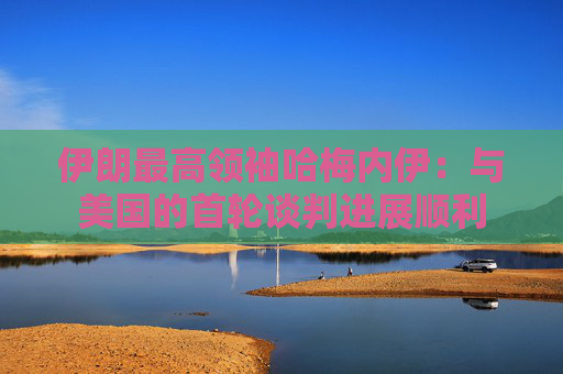 伊朗最高领袖哈梅内伊：与美国的首轮谈判进展顺利