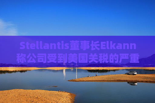 Stellantis董事长Elkann称公司受到美国关税的严重影响