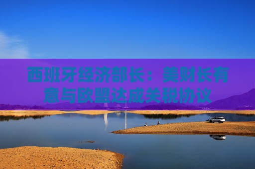 西班牙经济部长：美财长有意与欧盟达成关税协议