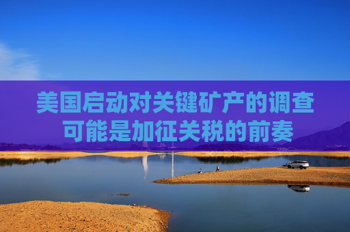美国启动对关键矿产的调查 可能是加征关税的前奏