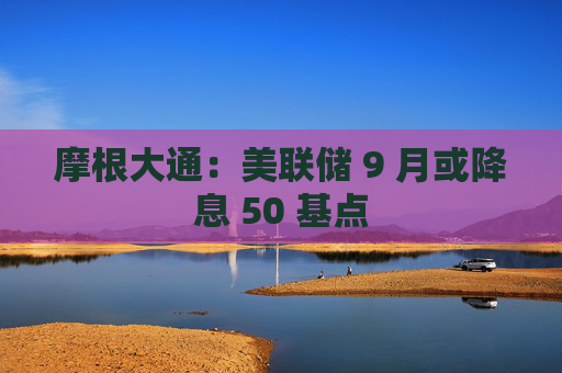 摩根大通：美联储 9 月或降息 50 基点
