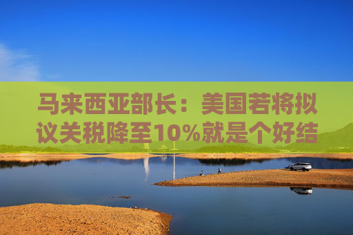 马来西亚部长：美国若将拟议关税降至10%就是个好结果