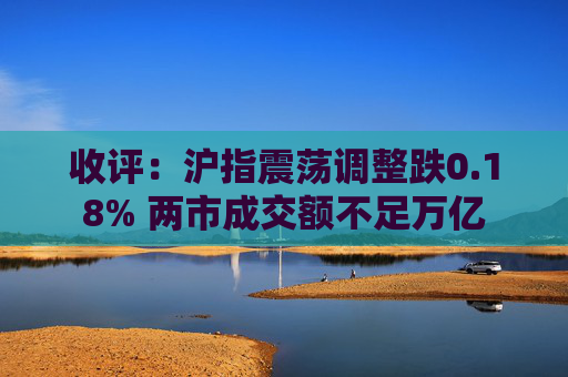 收评：沪指震荡调整跌0.18% 两市成交额不足万亿
