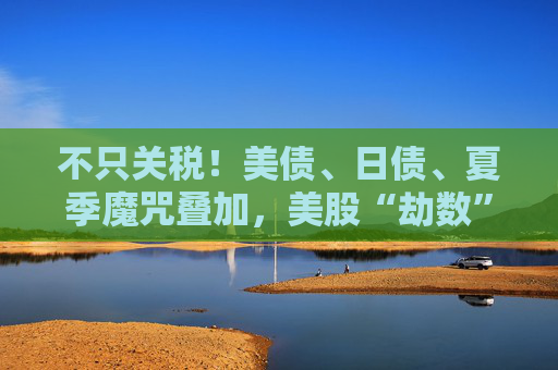 不只关税！美债、日债、夏季魔咒叠加，美股“劫数”难逃？
