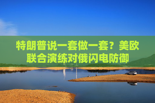 特朗普说一套做一套？美欧联合演练对俄闪电防御