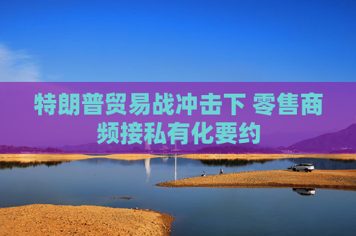 特朗普贸易战冲击下 零售商频接私有化要约