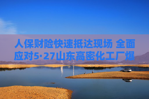 人保财险快速抵达现场 全面应对5·27山东高密化工厂爆炸事故