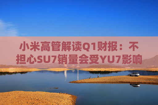 小米高管解读Q1财报：不担心SU7销量会受YU7影响 SU7没有对手