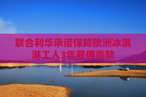 联合利华承诺保障欧洲冰淇淋工人3年雇佣条款