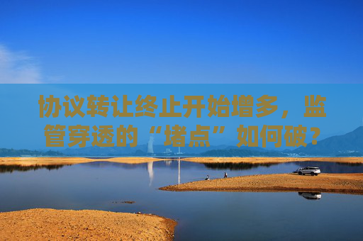 协议转让终止开始增多，监管穿透的“堵点”如何破？