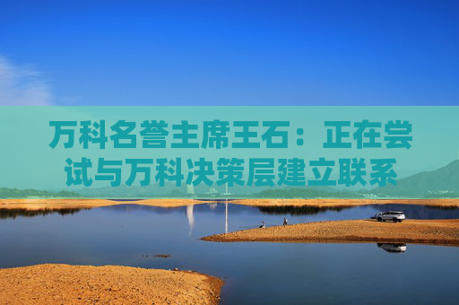 万科名誉主席王石：正在尝试与万科决策层建立联系
