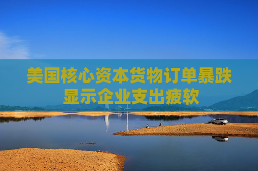 美国核心资本货物订单暴跌 显示企业支出疲软