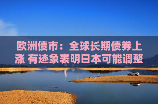 欧洲债市：全球长期债券上涨 有迹象表明日本可能调整债券发行