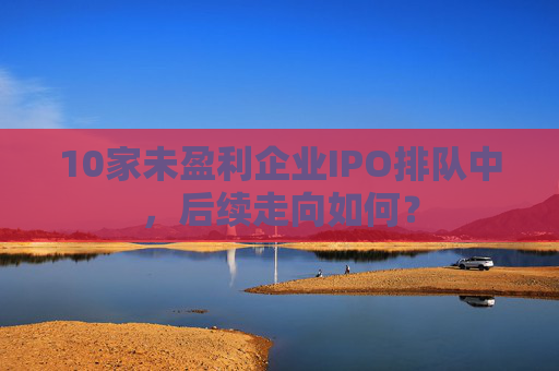 10家未盈利企业IPO排队中，后续走向如何？