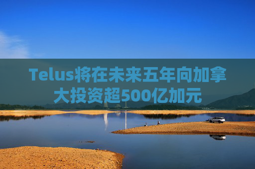 Telus将在未来五年向加拿大投资超500亿加元