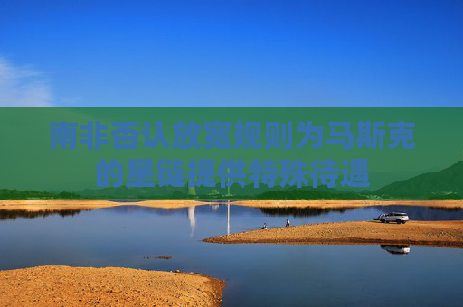 南非否认放宽规则为马斯克的星链提供特殊待遇