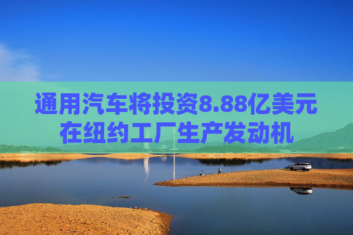 通用汽车将投资8.88亿美元在纽约工厂生产发动机