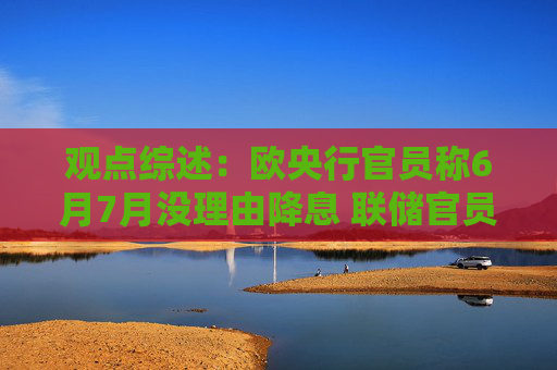 观点综述：欧央行官员称6月7月没理由降息 联储官员主张维持利率不变