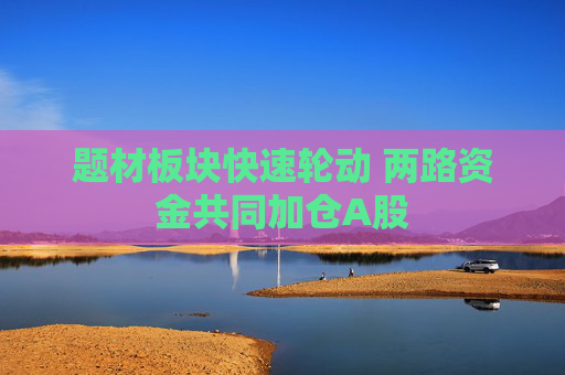 题材板块快速轮动 两路资金共同加仓A股