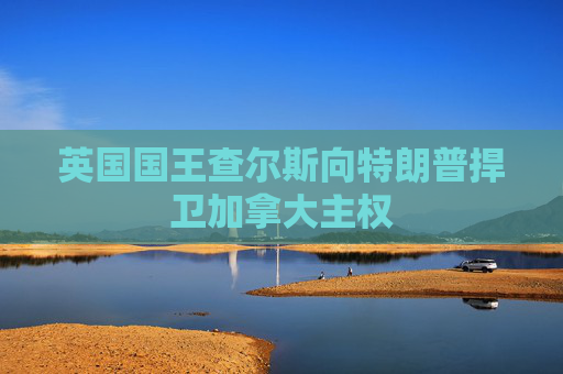 英国国王查尔斯向特朗普捍卫加拿大主权