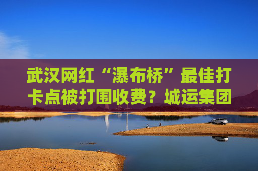 武汉网红“瀑布桥”最佳打卡点被打围收费？城运集团：系管理利用桥下空间