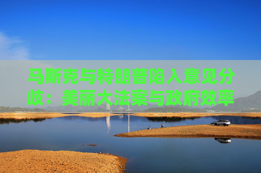 马斯克与特朗普陷入意见分歧：美丽大法案与政府效率部完全矛盾
