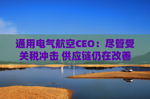 通用电气航空CEO：尽管受关税冲击 供应链仍在改善