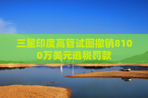 三星印度高管试图撤销8100万美元逃税罚款