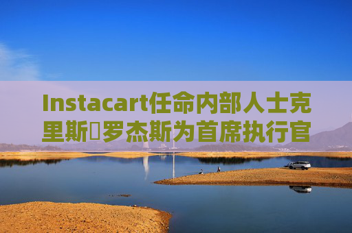 Instacart任命内部人士克里斯・罗杰斯为首席执行官