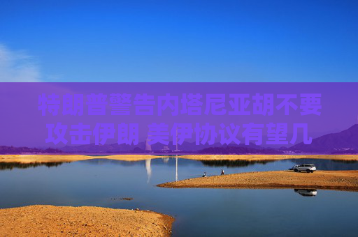 特朗普警告内塔尼亚胡不要攻击伊朗 美伊协议有望几周内达成