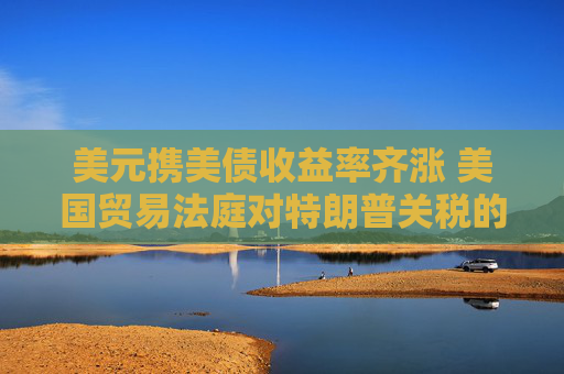 美元携美债收益率齐涨 美国贸易法庭对特朗普关税的裁决提振风险情绪