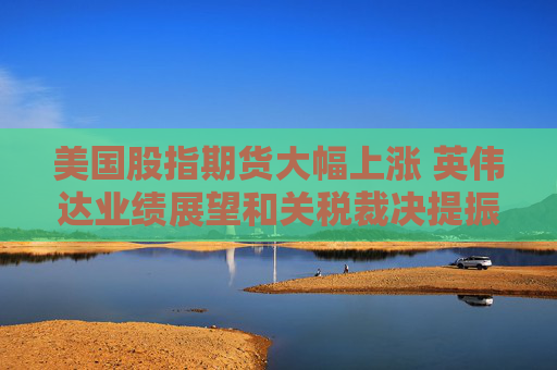 美国股指期货大幅上涨 英伟达业绩展望和关税裁决提振市场情绪