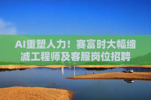 AI重塑人力！赛富时大幅缩减工程师及客服岗位招聘