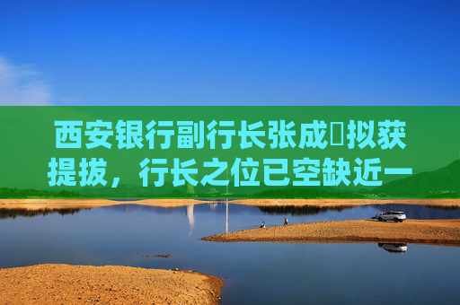 西安银行副行长张成喆拟获提拔，行长之位已空缺近一年，中小银行高管补缺周期仍较长
