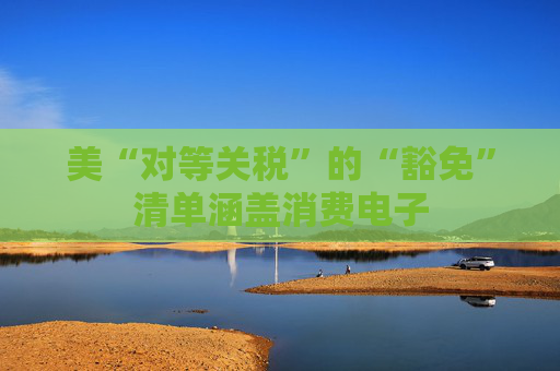 美“对等关税”的“豁免”清单涵盖消费电子