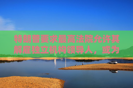 特朗普要求最高法院允许其解雇独立机构领导人，或为解雇鲍威尔扫清道路