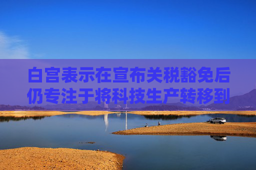 白宫表示在宣布关税豁免后仍专注于将科技生产转移到美国